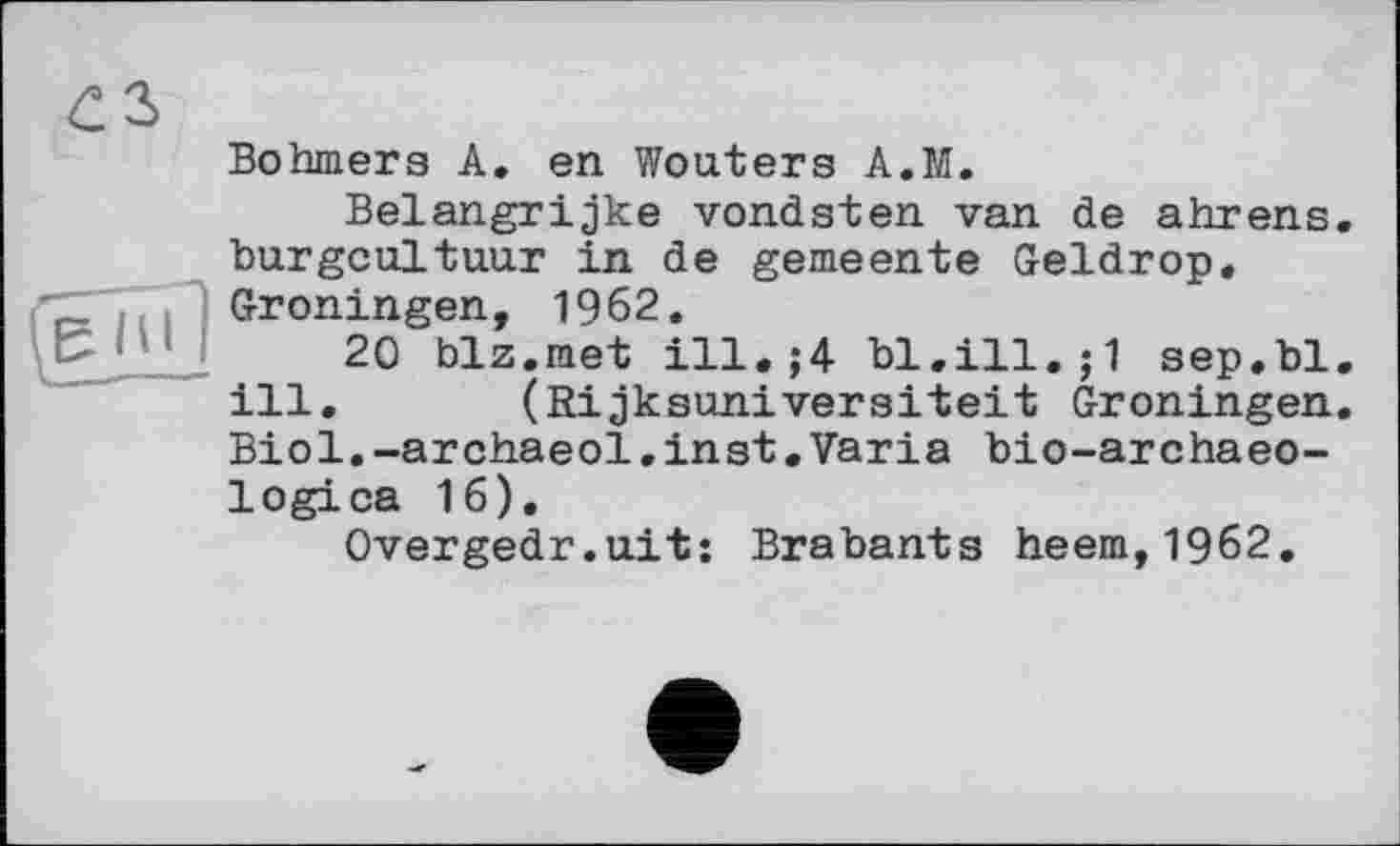 ﻿Böhmers A. en Wouters A.M.
Belangrijke vondsten van de ahrens burgoaltuur in de gemeente Geldrop. Groningen, 1962.
20 biz.met ill. ;4 bl.ill.;1 sep.bl ill.	(Rijksunivereitelt Groningen
Biol.-archaeol.inst.Varia bio-archaeo-logica 16).
Overgedr.uit: Brabants heem,1962.